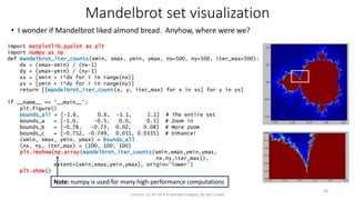 Mandelbrot set visualization
• I wonder if Mandelbrot liked almond bread. Anyhow, where were we?
License: CC BY-SA 4.0 (except images), by Jay Coskey
36
import matplotlib.pyplot as plt
import numpy as np
def mandelbrot_iter_counts(xmin, xmax, ymin, ymax, nx=500, ny=500, iter_max=500):
dx = (xmax-xmin) / (nx-1)
dy = (ymax-ymin) / (ny-1)
xs = [xmin + i*dx for i in range(nx)]
ys = [ymin + i*dy for i in range(ny)]
return [[mandelbrot_iter_count(x, y, iter_max) for x in xs] for y in ys]
if __name__ == '__main__':
plt.figure()
bounds_all = [-1.6, 0.6, -1.1, 1.1] # The entire set
bounds_a = [-1.0, -0.5, 0.0, 0.3] # Zoom in
bounds_b = [-0.78, -0.73, 0.02, 0.08] # More zoom
bounds_c = [-0.752, -0.749, 0.031, 0.0335] # Enhance!
(xmin, xmax, ymin, ymax) = bounds_all
(nx, ny, iter_max) = (100, 100, 100)
plt.imshow(np.array(mandelbrot_iter_counts(xmin,xmax,ymin,ymax,
nx,ny,iter_max)),
extent=(xmin,xmax,ymin,ymax), origin='lower')
plt.show()
Note: numpy is used for many high-performance computations
 