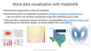 More data visualization with matplotlib
• We've barely scratched the surface of matplotlib.
• Check out the gallery of matplotlib visualizations at http://matplotlib.org/gallery.html
• You can click on any of these visualizations to get the underlying source code.
• There are other visualization libraries in Python, including Bokeh (http://bokeh.pydata.org/),
which focuses on interactive display. Of course, Bokeh has its own gallery.
License: CC BY-SA 4.0 (except images), by Jay Coskey
37
 