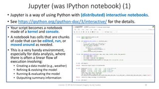 Jupyter (was IPython notebook) (1)
• Jupyter is a way of using Python with (distributed) interactive notebooks.
• See https://ipython.org/ipython-doc/3/interactive/ for the details.
License: CC BY-SA 4.0 (except images), by Jay Coskey 38
• Your script becomes a notebook
made of a kernel and console.
• A notebook has cells that are chunks
of code that can be edited, run, or
moved around as needed.
• This is a very handy environment,
especially for data analysis, where
there is often a linear flow of
execution involving:
• Creating a data model (e.g., weather)
• Refining & evolving the model
• Running & evaluating the model
• Outputting summary information
 