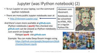 Jupyter (was IPython notebook) (2)
• To run Jupyter on your laptop, run the command
ipython notebook
• There are many public Jupyter notebooks over at
• http://nbviewer.jupyter.org/
License: CC BY-SA 4.0 (except images), by Jay Coskey 39
And there's even more available at github.com.
IPython notebooks (.ipynb) files checked into
github.com can be viewed as IPython notebooks.
Just search on Google for
filetype:ipynb site:github.com
Example: You can make Deep Dream images using
https://github.com/google/deepdream/blob
/master/dream.ipynb
nbviewer uses
nbconvert.
Notebooks can
be converted
to HTML, PDF,
or a regular
Python file.
 