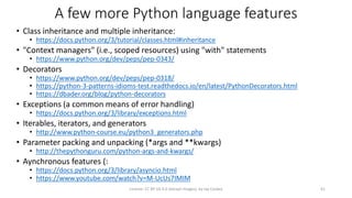 A few more Python language features
• Class inheritance and multiple inheritance:
• https://docs.python.org/3/tutorial/classes.html#inheritance
• "Context managers" (i.e., scoped resources) using "with" statements
• https://www.python.org/dev/peps/pep-0343/
• Decorators
• https://www.python.org/dev/peps/pep-0318/
• https://python-3-patterns-idioms-test.readthedocs.io/en/latest/PythonDecorators.html
• https://dbader.org/blog/python-decorators
• Exceptions (a common means of error handling)
• https://docs.python.org/3/library/exceptions.html
• Iterables, iterators, and generators
• http://www.python-course.eu/python3_generators.php
• Parameter packing and unpacking (*args and **kwargs)
• http://thepythonguru.com/python-args-and-kwargs/
• Aynchronous features (:
• https://docs.python.org/3/library/asyncio.html
• https://www.youtube.com/watch?v=M-UcUs7IMIM
License: CC BY-SA 4.0 (except images), by Jay Coskey 41
 