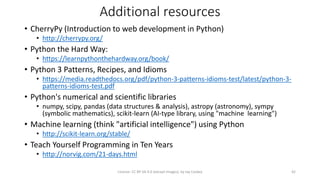 Additional resources
• CherryPy (Introduction to web development in Python)
• http://cherrypy.org/
• Python the Hard Way:
• https://learnpythonthehardway.org/book/
• Python 3 Patterns, Recipes, and Idioms
• https://media.readthedocs.org/pdf/python-3-patterns-idioms-test/latest/python-3-
patterns-idioms-test.pdf
• Python's numerical and scientific libraries
• numpy, scipy, pandas (data structures & analysis), astropy (astronomy), sympy
(symbolic mathematics), scikit-learn (AI-type library, using "machine learning")
• Machine learning (think "artificial intelligence") using Python
• http://scikit-learn.org/stable/
• Teach Yourself Programming in Ten Years
• http://norvig.com/21-days.html
License: CC BY-SA 4.0 (except images), by Jay Coskey 42
 