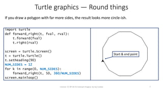 Turtle graphics — Round things
If you draw a polygon with far more sides, the result looks more circle-ish.
7License: CC BY-SA 4.0 (except images), by Jay Coskey
import turtle
def forward_right(t, fval, rval):
t.forward(fval)
t.right(rval)
screen = turtle.Screen()
t = turtle.Turtle()
t.setheading(90)
NUM_SIDES = 12
for k in range(0, NUM_SIDES):
forward_right(t, 50, 360/NUM_SIDES)
screen.mainloop()
Start & end point
 