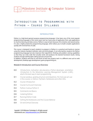  
Copyright © 2018 Milestone Technologies Co. All rights reserved.
milestonetechs.com | info@milestonetechs.com | 0744 444 636	
  
1	
  
Introduction to Programming with
Python – Course Syllabus
	
  
INTRODUCTION	
  
	
  
Python is a high-level general purpose programming language. It has been one of the most popular
programming languages of the recent years and has many areas of application from web applications
to machine-learning and data science. Python is easy to learn because of its intuitive and natural syntax.
It is also a highly productive programming language, which allows you to build complex applications
quickly with minimal lines of code.
This course is designed to teach students to program in Python in a practical and hands-on manner
using the industry standard methods, tools and technologies. It not only teaches students the Python
programming language but also improves their algorithmic thinking and problem solving capabilities
so that they can write code that actually works and produces the desired functional results. Giving
students enough well thought coding exercises ensures this.
In addition, students will work on and finish at least two projects each in a different area such as web
development, desktop apps development, game programming etc.	
  
	
  
Module 0: Introduction and Course Overview
0.0 Introductions, motivation: why become a Python developer, orientation,
Introduction to the Milestone Learning Management System (LMS),
what’s the best way to learn programming.	
  
	
  
0.1 Course syllabus, grading structure and deadlines, the tools we will use
in this course i.e. Editors, PyCharm, Notebooks and other IDEs.
	
  
0.2 Course Introduction	
   	
  
0.3 Course Curriculum Overview	
   	
  
0.4 Python 2 versus Python 3	
   	
  
0.5 Command Line Basics
0.6 Installing Python
0.7 Running Python Code
0.8 Getting the Notebooks and the Course Material
0.9 Git and Github Overview	
   	
  
 