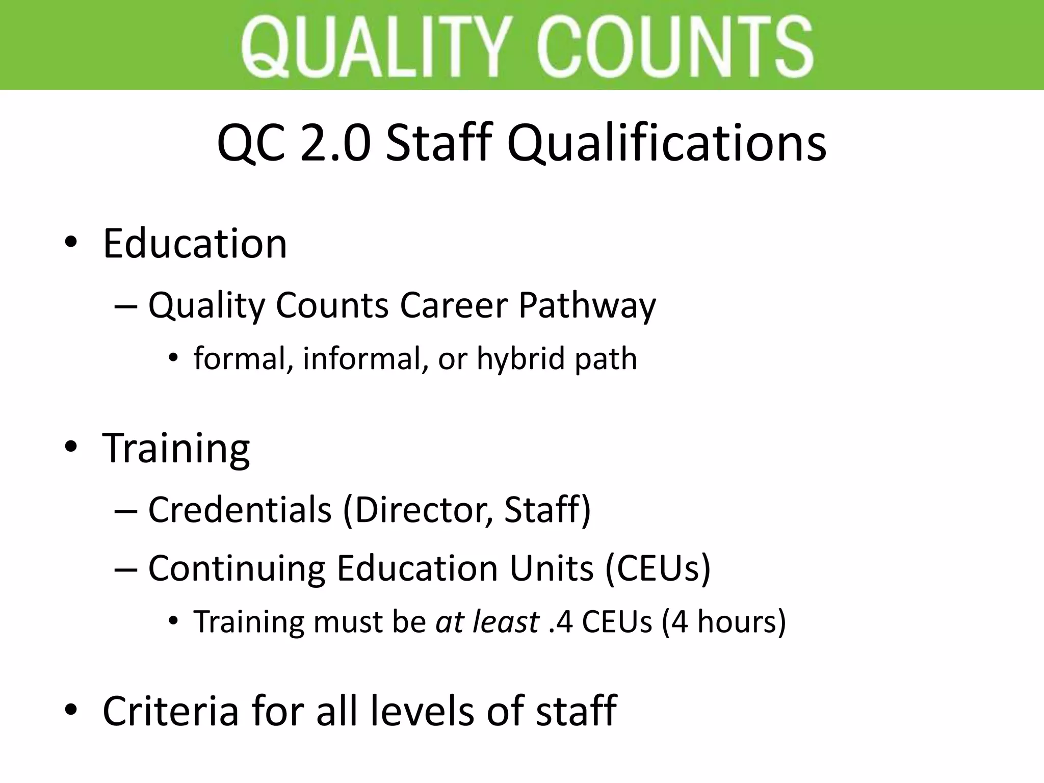 QC 2.0 Staff Qualifications
• Education
– Quality Counts Career Pathway
• formal, informal, or hybrid path
• Training
– Credentials (Director, Staff)
– Continuing Education Units (CEUs)
• Training must be at least .4 CEUs (4 hours)
• Criteria for all levels of staff
 