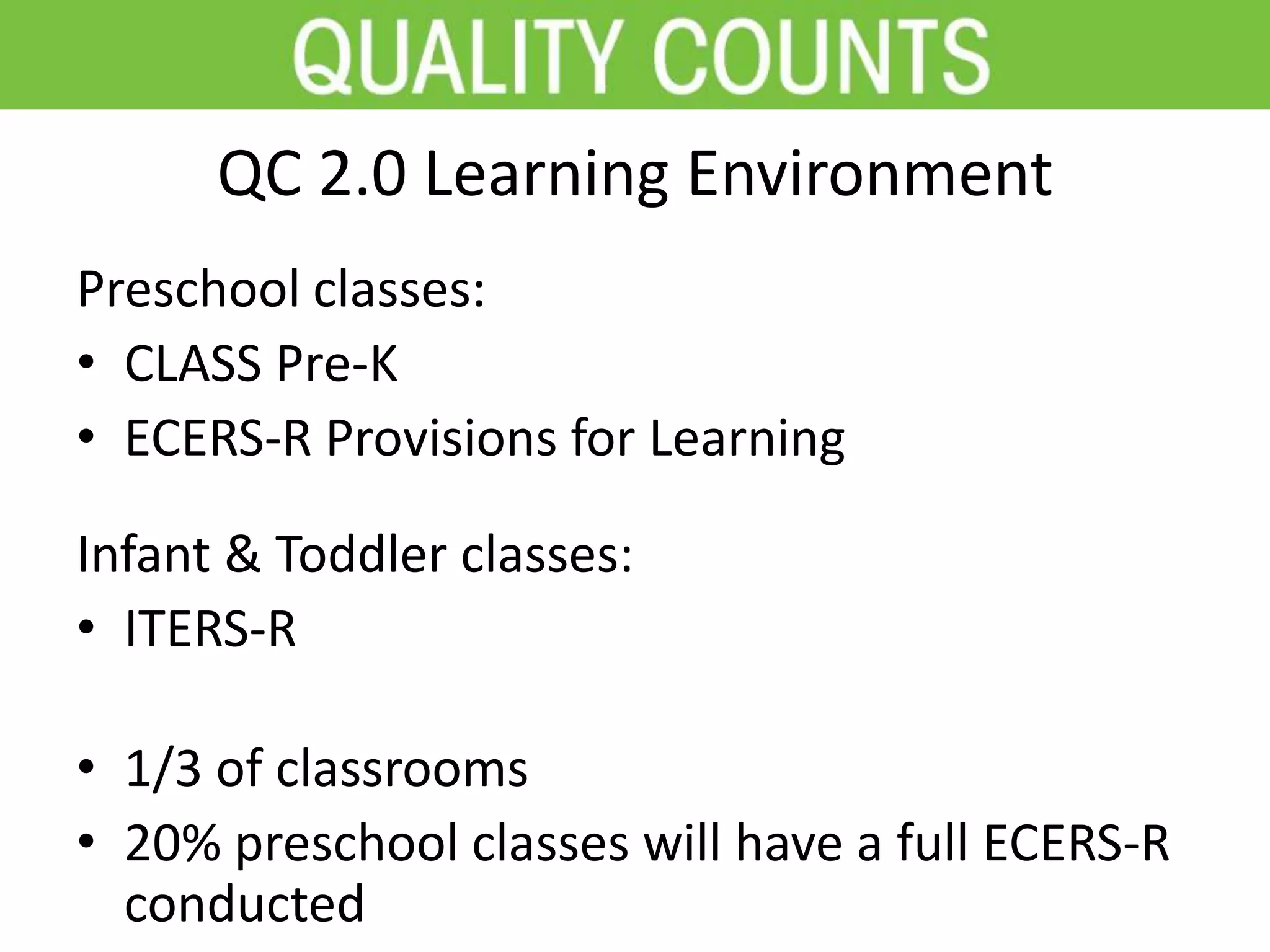 QC 2.0 Learning Environment
Preschool classes:
• CLASS Pre-K
• ECERS-R Provisions for Learning
Infant & Toddler classes:
• ITERS-R
• 1/3 of classrooms
• 20% preschool classes will have a full ECERS-R
conducted
 