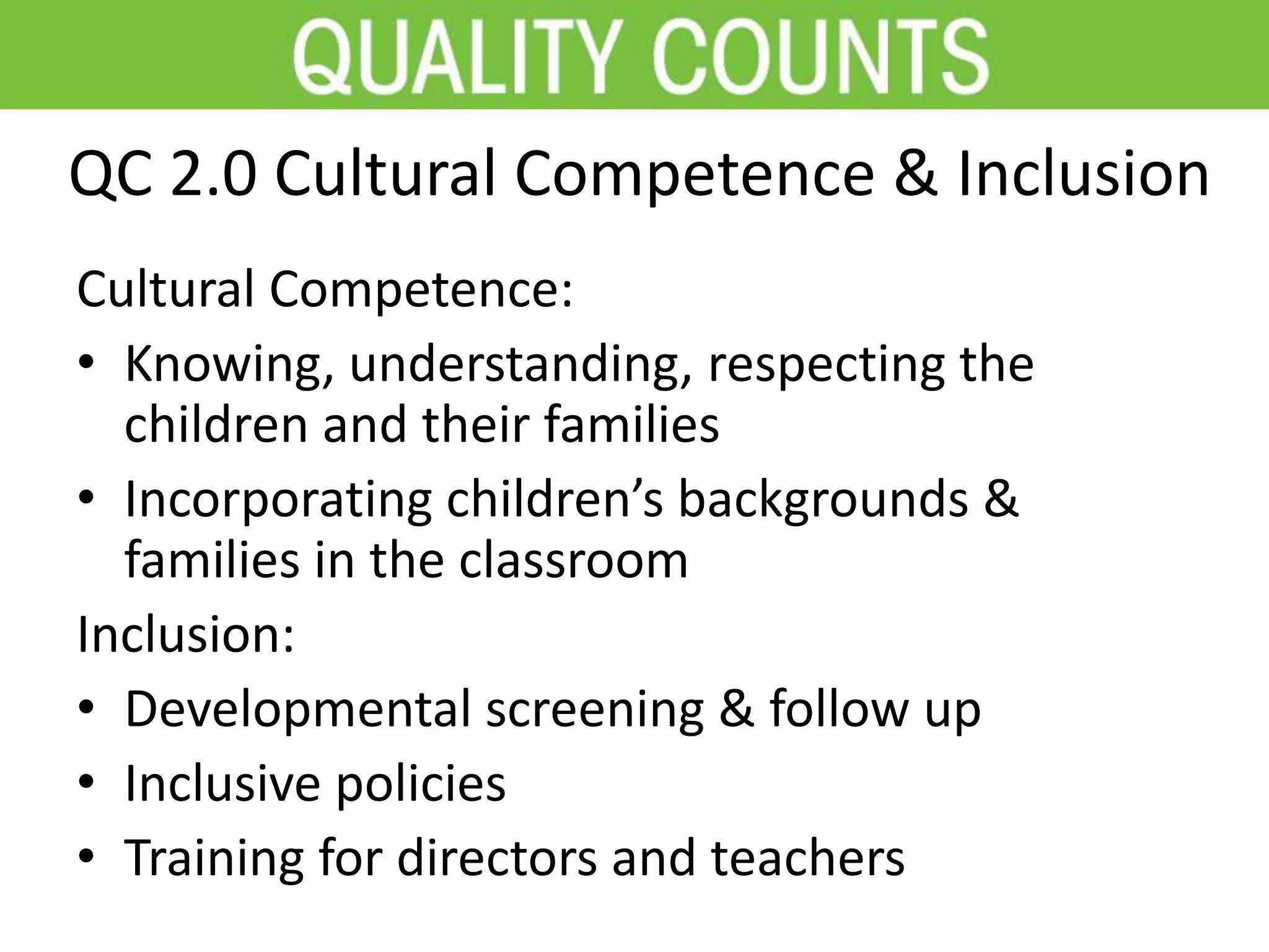 QC 2.0 Cultural Competence & Inclusion
Cultural Competence:
• Knowing, understanding, respecting the
children and their families
• Incorporating children’s backgrounds &
families in the classroom
Inclusion:
• Developmental screening & follow up
• Inclusive policies
• Training for directors and teachers
 