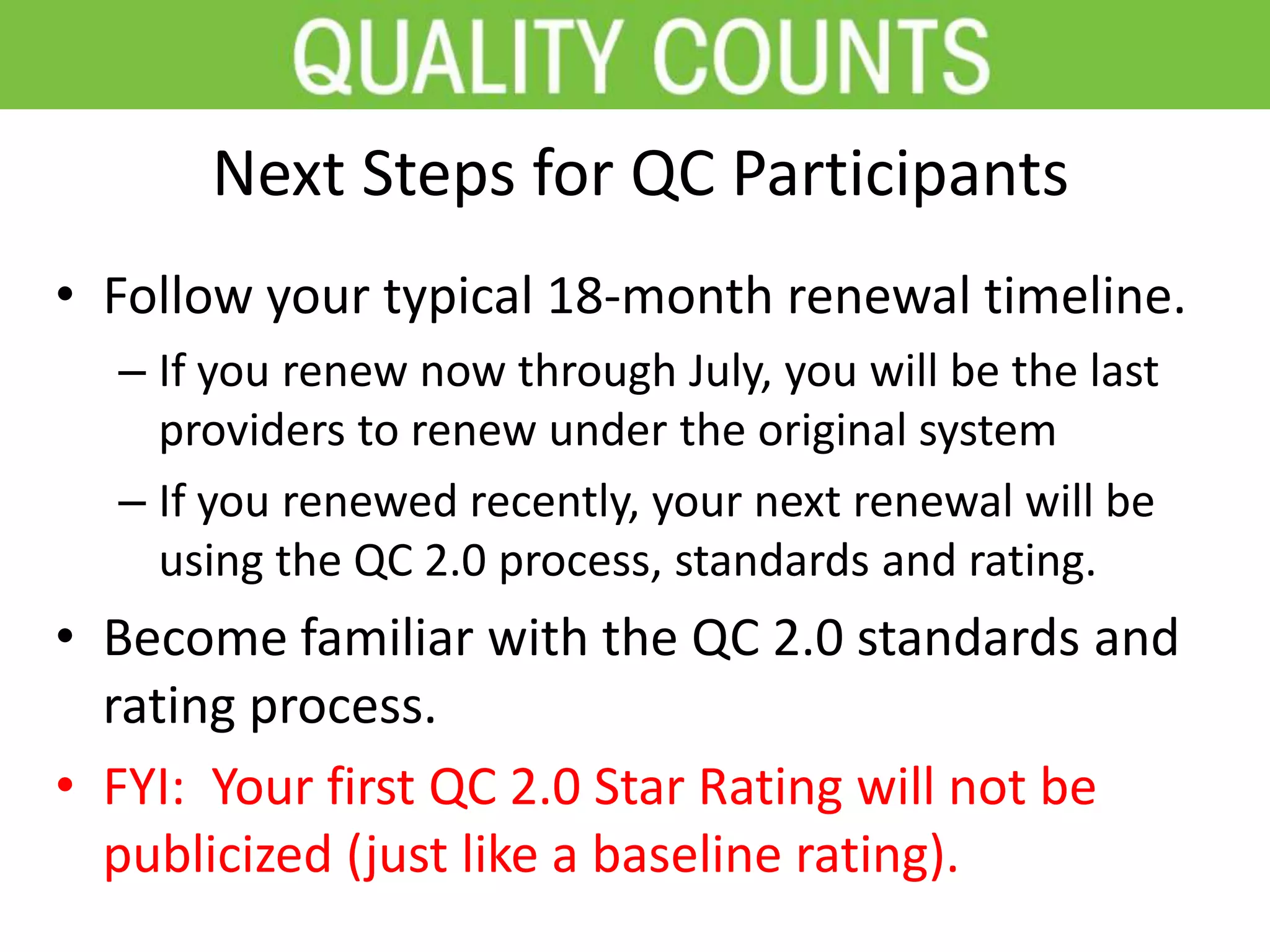 Next Steps for QC Participants
• Follow your typical 18-month renewal timeline.
– If you renew now through July, you will be the last
providers to renew under the original system
– If you renewed recently, your next renewal will be
using the QC 2.0 process, standards and rating.
• Become familiar with the QC 2.0 standards and
rating process.
• FYI: Your first QC 2.0 Star Rating will not be
publicized (just like a baseline rating).
 