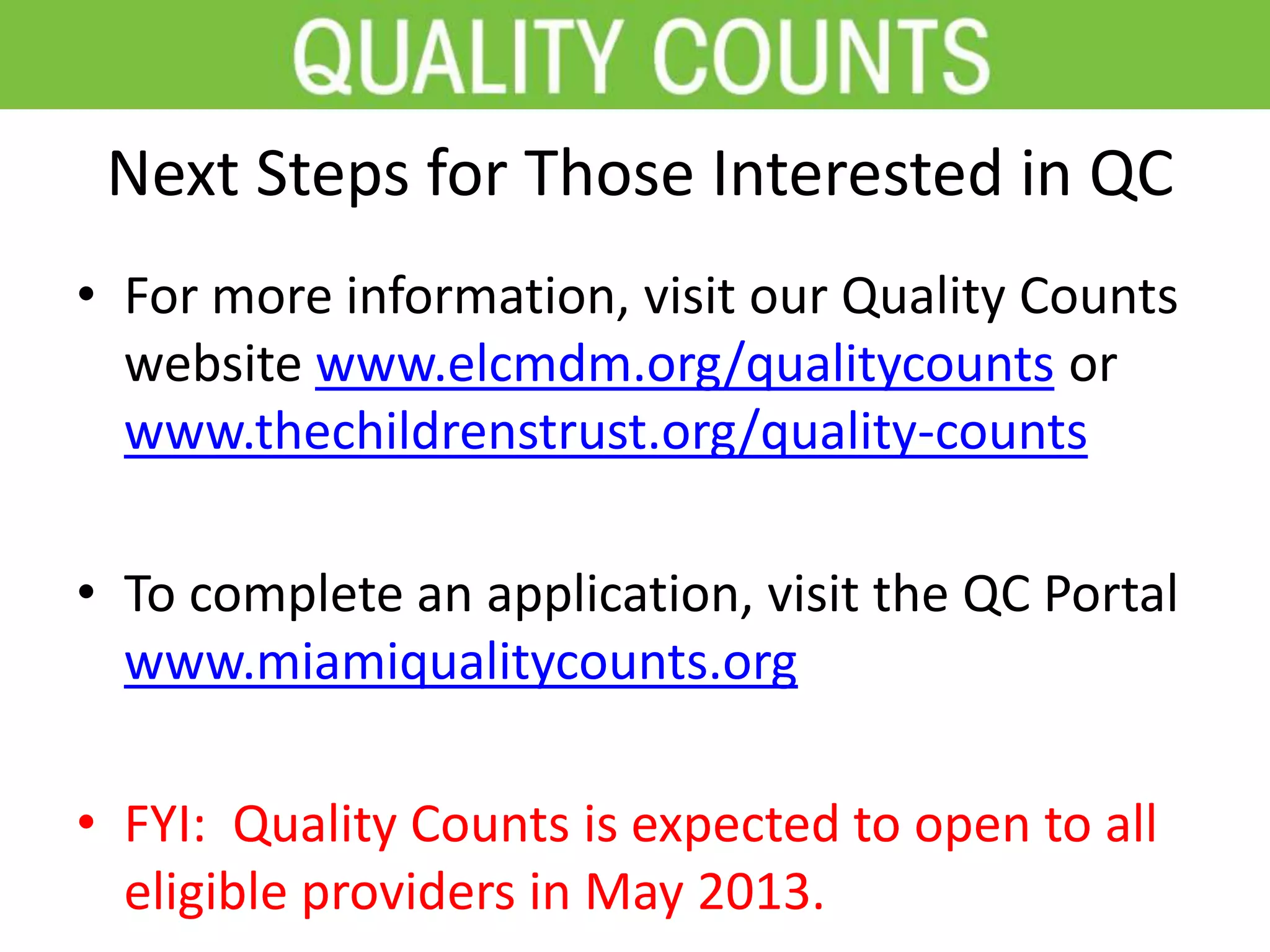 Next Steps for Those Interested in QC
• For more information, visit our Quality Counts
website www.elcmdm.org/qualitycounts or
www.thechildrenstrust.org/quality-counts
• To complete an application, visit the QC Portal
www.miamiqualitycounts.org
• FYI: Quality Counts is expected to open to all
eligible providers in May 2013.
 