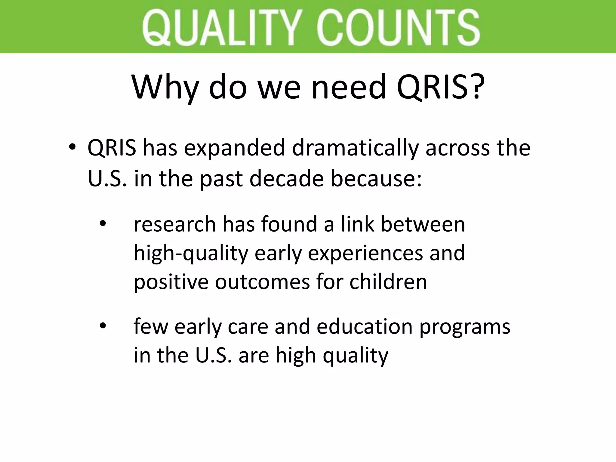 Why do we need QRIS?
• QRIS has expanded dramatically across the
U.S. in the past decade because:
• research has found a link between
high-quality early experiences and
positive outcomes for children
• few early care and education programs
in the U.S. are high quality
 