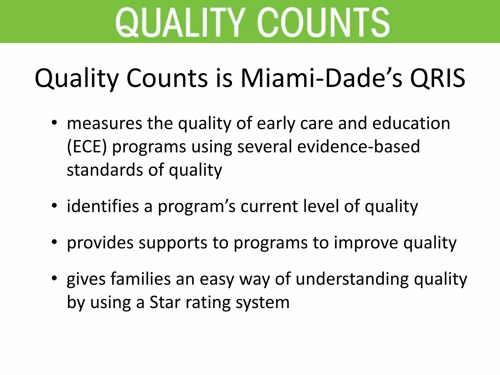 Quality Counts is Miami-Dade’s QRIS
• measures the quality of early care and education
(ECE) programs using several evidence-based
standards of quality
• identifies a program’s current level of quality
• provides supports to programs to improve quality
• gives families an easy way of understanding quality
by using a Star rating system
 