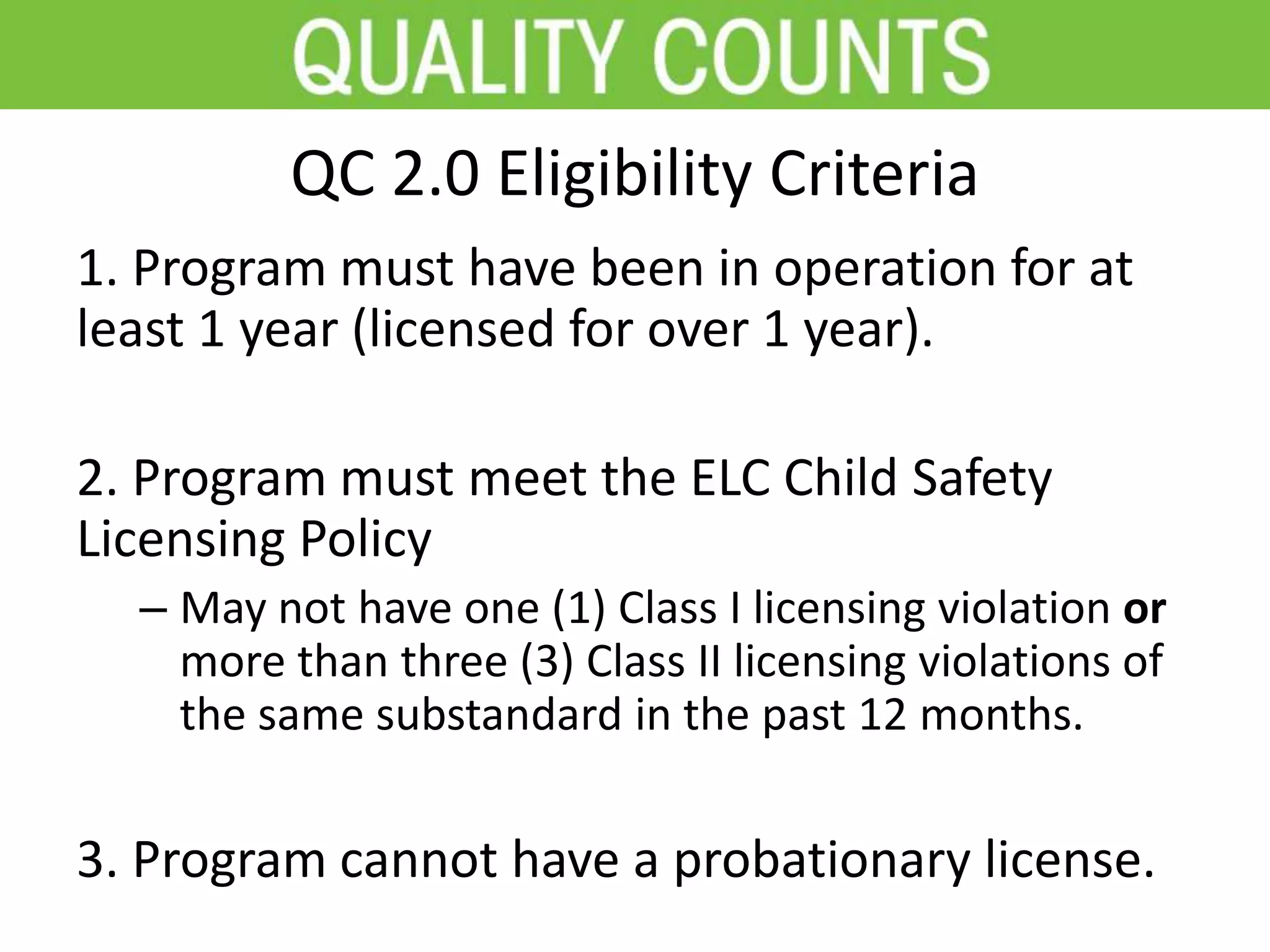 QC 2.0 Eligibility Criteria
1. Program must have been in operation for at
least 1 year (licensed for over 1 year).
2. Program must meet the ELC Child Safety
Licensing Policy
– May not have one (1) Class I licensing violation or
more than three (3) Class II licensing violations of
the same substandard in the past 12 months.
3. Program cannot have a probationary license.
 