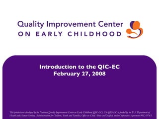 This product was developed by the National Quality Improvement Center on Early Childhood (QIC‐EC). The QIC‐EC is funded by the U.S. Department of Health and Human Services, Administration for Children, Youth and Families, Office on Child Abuse and Neglect, under Cooperative Agreement 90CA1763. Introduction to the QIC-EC February 27, 2008 