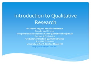 Introduction to Qualitative
Research
Dr. Sherick Hughes, Associate Professor
Founder and Director
Interpretive Research Suite & Carter Qualitative Thought Lab
Founder & Co-Director
Graduate Certificate in Qualitative Studies
School of Education
University of North Carolina-Chapel Hill
http://quallab.web.unc.edu
 