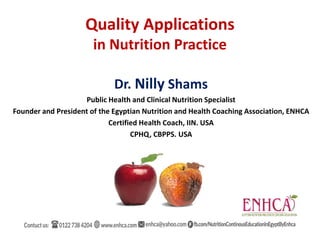 Dr. Nilly Shams
Public Health and Clinical Nutrition Specialist
Founder and President of the Egyptian Nutrition and Health Coaching Association, ENHCA
Certified Health Coach, IIN. USA
CPHQ, CBPPS. USA
Quality Applications
in Nutrition Practice
 