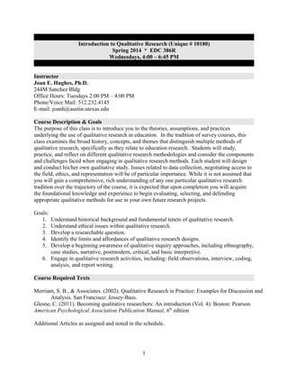 Introduction to Qualitative Research (Unique # 10180)
Spring 2014 * EDC 386R
Wednesdays, 4:00 – 6:45 PM
Instructor
Joan E. Hughes, Ph.D.
244M Sanchez Bldg
Office Hours: Tuesdays 2:00 PM – 4:00 PM
Phone/Voice Mail: 512.232.4145
E-mail: joanh@austin.utexas.edu
Course Description & Goals
The purpose of this class is to introduce you to the theories, assumptions, and practices
underlying the use of qualitative research in education. In the tradition of survey courses, this
class examines the broad history, concepts, and themes that distinguish multiple methods of
qualitative research, specifically as they relate to education research. Students will study,
practice, and reflect on different qualitative research methodologies and consider the components
and challenges faced when engaging in qualitative research methods. Each student will design
and conduct his/her own qualitative study. Issues related to data collection, negotiating access to
the field, ethics, and representation will be of particular importance. While it is not assumed that
you will gain a comprehensive, rich understanding of any one particular qualitative research
tradition over the trajectory of the course, it is expected that upon completion you will acquire
the foundational knowledge and experience to begin evaluating, selecting, and defending
appropriate qualitative methods for use in your own future research projects.
Goals:
1.
2.
3.
4.
5.

Understand historical background and fundamental tenets of qualitative research.
Understand ethical issues within qualitative research.
Develop a researchable question.
Identify the limits and affordances of qualitative research designs.
Develop a beginning awareness of qualitative inquiry approaches, including ethnography,
case studies, narrative, postmodern, critical, and basic interpretive.
6. Engage in qualitative research activities, including: field observations, interview, coding,
analysis, and report writing.

Course Required Texts
Merriam, S. B., & Associates. (2002). Qualitative Research in Practice: Examples for Discussion and
Analysis. San Francisco: Jossey-Bass.
Glesne, C. (2011). Becoming qualitative researchers: An introduction (Vol. 4). Boston: Pearson.
American Psychological Association Publication Manual, 6th edition
Additional Articles as assigned and noted in the schedule.

1

 