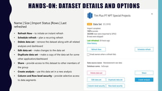 HANDS-ON: DATASET DETAILS AND OPTIONS
Name | Size | Import Status |Rows | Last
refreshed
• Refresh Now – to initiate an instant refresh
• Schedule refresh – plan a recurring refresh
• Delete data set – remove the dataset along with all related
analyses and dashboard
• Edit data set – make changes to the data set
• Duplicate data set – make a copy of the data set for some
other application/dashboard
• Share – provide access to this dataset to other members of
the group
• Create analysis – use this data set in a new analysis
• Column and Row level security – provide selective access
to data segments
 