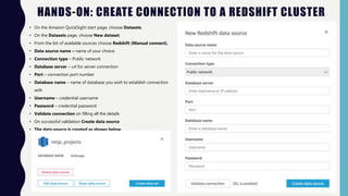 HANDS-ON: CREATE CONNECTION TO A REDSHIFT CLUSTER
• On the Amazon QuickSight start page, choose Datasets.
• On the Datasets page, choose New dataset.
• From the list of available sources choose Redshift (Manual connect).
• Data source name – name of your choice
• Connection type – Public network
• Database server – url for server connection
• Port – connection port number
• Database name – name of database you wish to establish connection
with
• Username – credential username
• Password – credential password
• Validate connection on filling all the details
• On successful validation Create data source
• The data source is created as shown below
 
