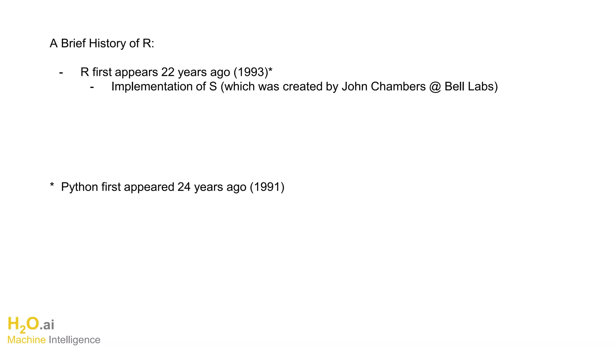 H2O.ai
Machine Intelligence
A Brief History of R:
- R first appears 22 years ago (1993)*
- Implementation of S (which was created by John Chambers @ Bell Labs)
* Python first appeared 24 years ago (1991)
 