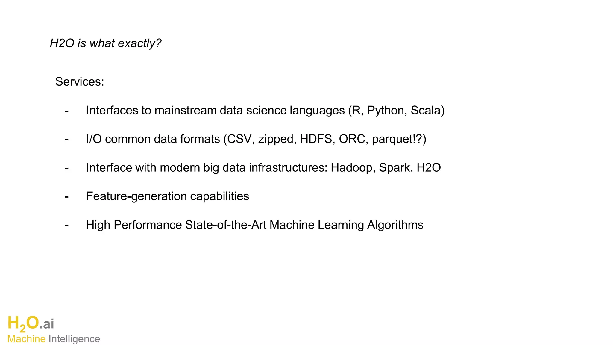 H2O.ai
Machine Intelligence
H2O is what exactly?
Services:
- Interfaces to mainstream data science languages (R, Python, Scala)
- I/O common data formats (CSV, zipped, HDFS, ORC, parquet!?)
- Interface with modern big data infrastructures: Hadoop, Spark, H2O
- Feature-generation capabilities
- High Performance State-of-the-Art Machine Learning Algorithms
 