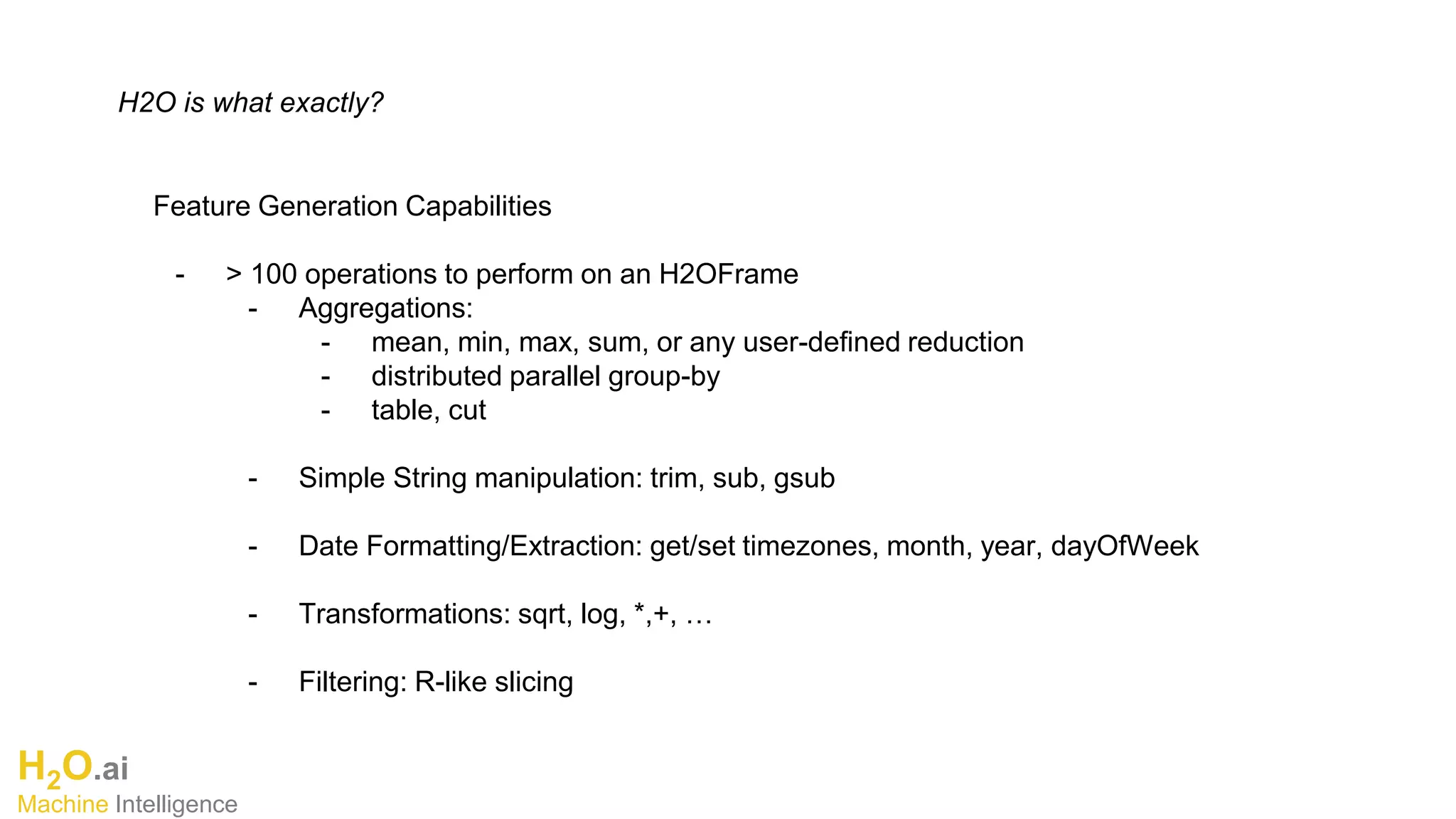 H2O.ai
Machine Intelligence
H2O is what exactly?
Feature Generation Capabilities
- > 100 operations to perform on an H2OFrame
- Aggregations:
- mean, min, max, sum, or any user-defined reduction
- distributed parallel group-by
- table, cut
- Simple String manipulation: trim, sub, gsub
- Date Formatting/Extraction: get/set timezones, month, year, dayOfWeek
- Transformations: sqrt, log, *,+, …
- Filtering: R-like slicing
 