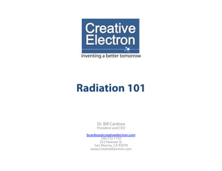 inventing a better tomorrow




Radiation 101


        Dr. Bill Cardoso
        President and CEO
  bcardoso@creativeelectron.com
           760.752.1192
          253 Pawnee St.
       San Marcos, CA 92078
    www.CreativeElectron.com
 