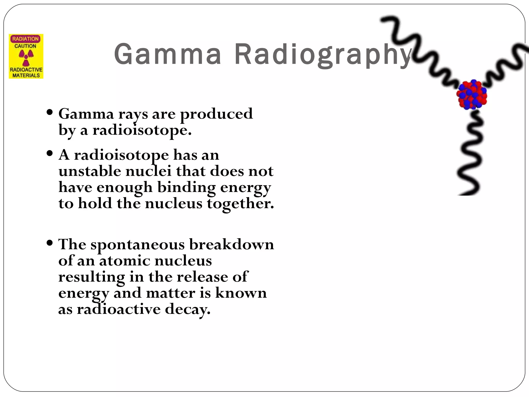 Gamma Radiography Gamma rays are produced by a radioisotope.  A radioisotope has an unstable nuclei that does not have enough binding energy to hold the nucleus together.  The spontaneous breakdown of an atomic nucleus resulting in the release of energy and matter is known as radioactive decay. 
