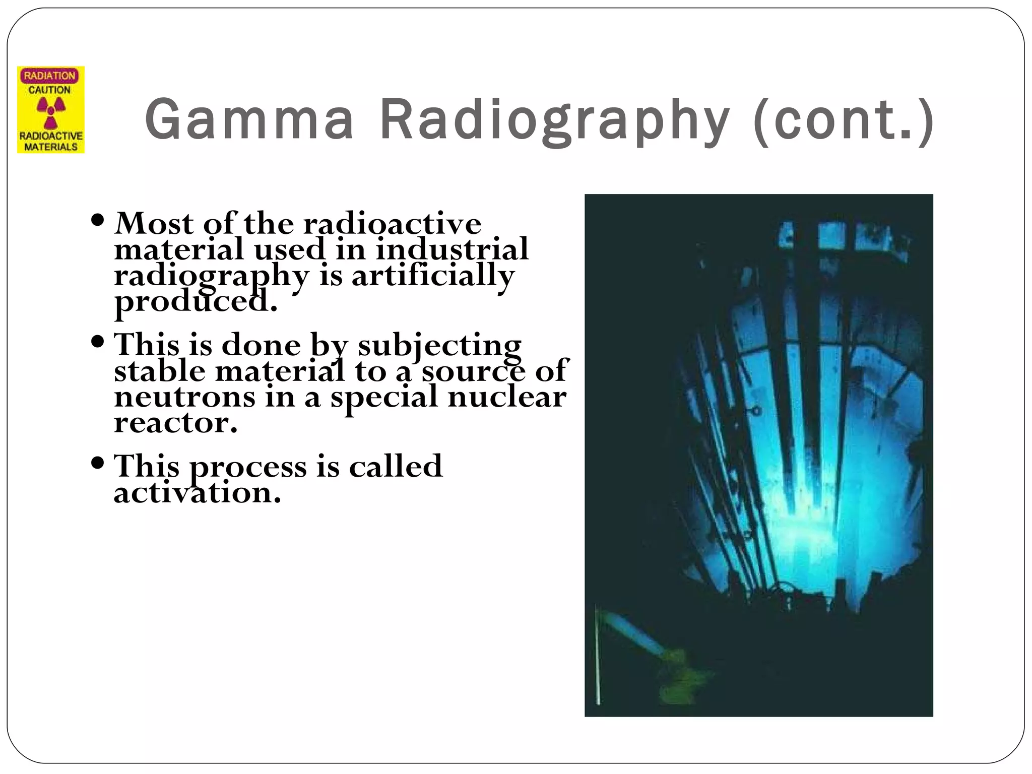 Gamma Radiography (cont.) Most of the radioactive material used in industrial radiography is artificially produced.  This is done by subjecting stable material to a source of neutrons in a special nuclear reactor.  This process is called activation. 