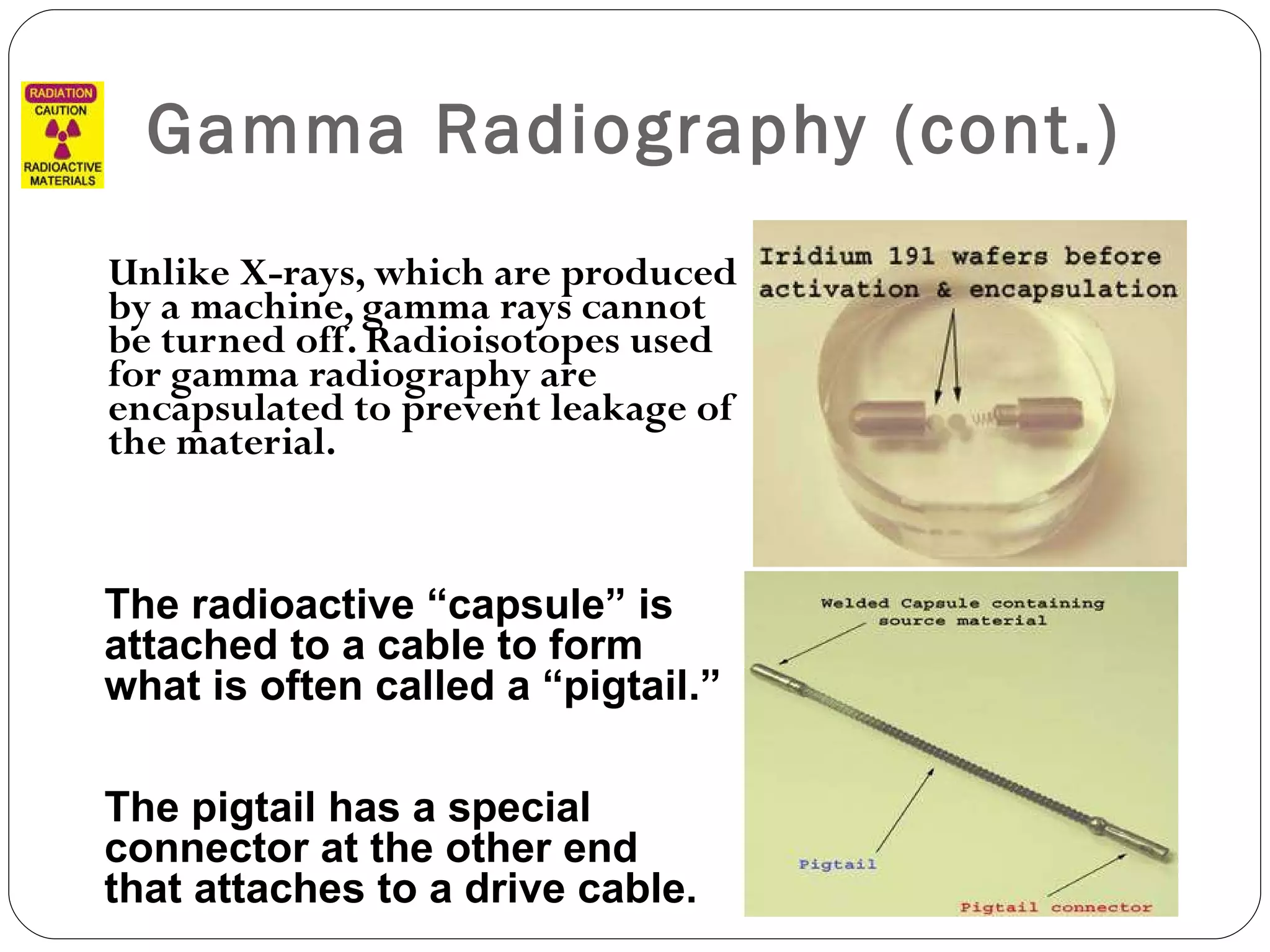 Gamma Radiography (cont.) Unlike X-rays, which are produced by a machine, gamma rays cannot be turned off. Radioisotopes used for gamma radiography are encapsulated to prevent leakage of the material.  The radioactive “capsule” is attached to a cable to form what is often called a “pigtail.”  The pigtail has a special connector at the other end that attaches to a drive cable. 