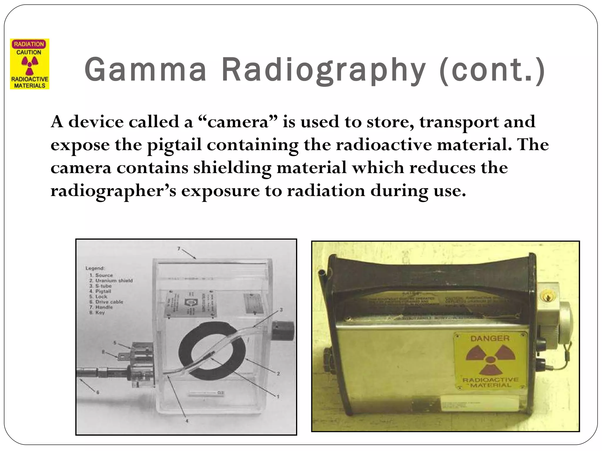 Gamma Radiography (cont.) A device called a “camera” is used to store, transport and expose the pigtail containing the radioactive material. The camera contains shielding material which reduces the radiographer’s exposure to radiation during use.  