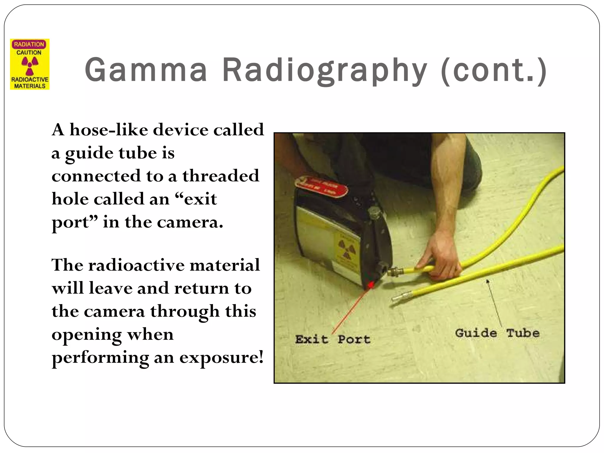 Gamma Radiography (cont.) A hose-like device called a guide tube is connected to a threaded hole called an “exit port” in the camera.  The radioactive material will leave and return to the camera through this opening when performing an exposure! 