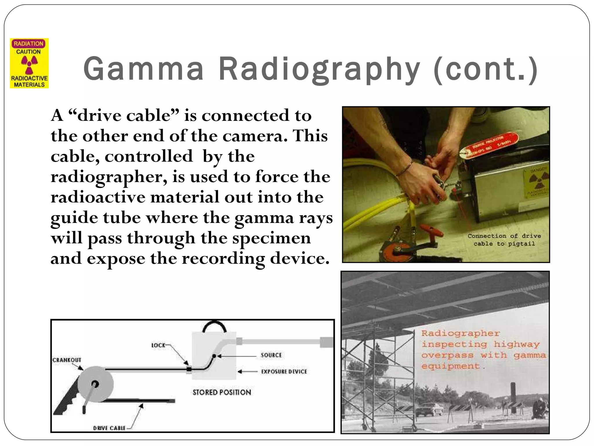 Gamma Radiography (cont.) A “drive cable” is connected to the other end of the camera. This cable, controlled  by the radiographer, is used to force the radioactive material out into the guide tube where the gamma rays will pass through the specimen and expose the recording device. 