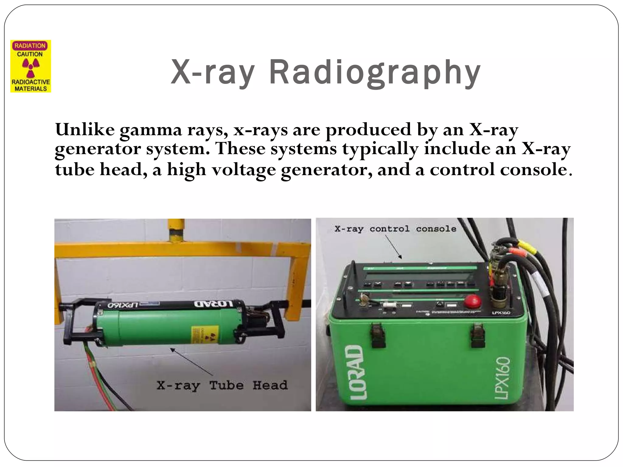 X-ray Radiography Unlike gamma rays, x-rays are produced by an X-ray generator system. These systems typically include an X-ray tube head, a high voltage generator, and a control console .  
