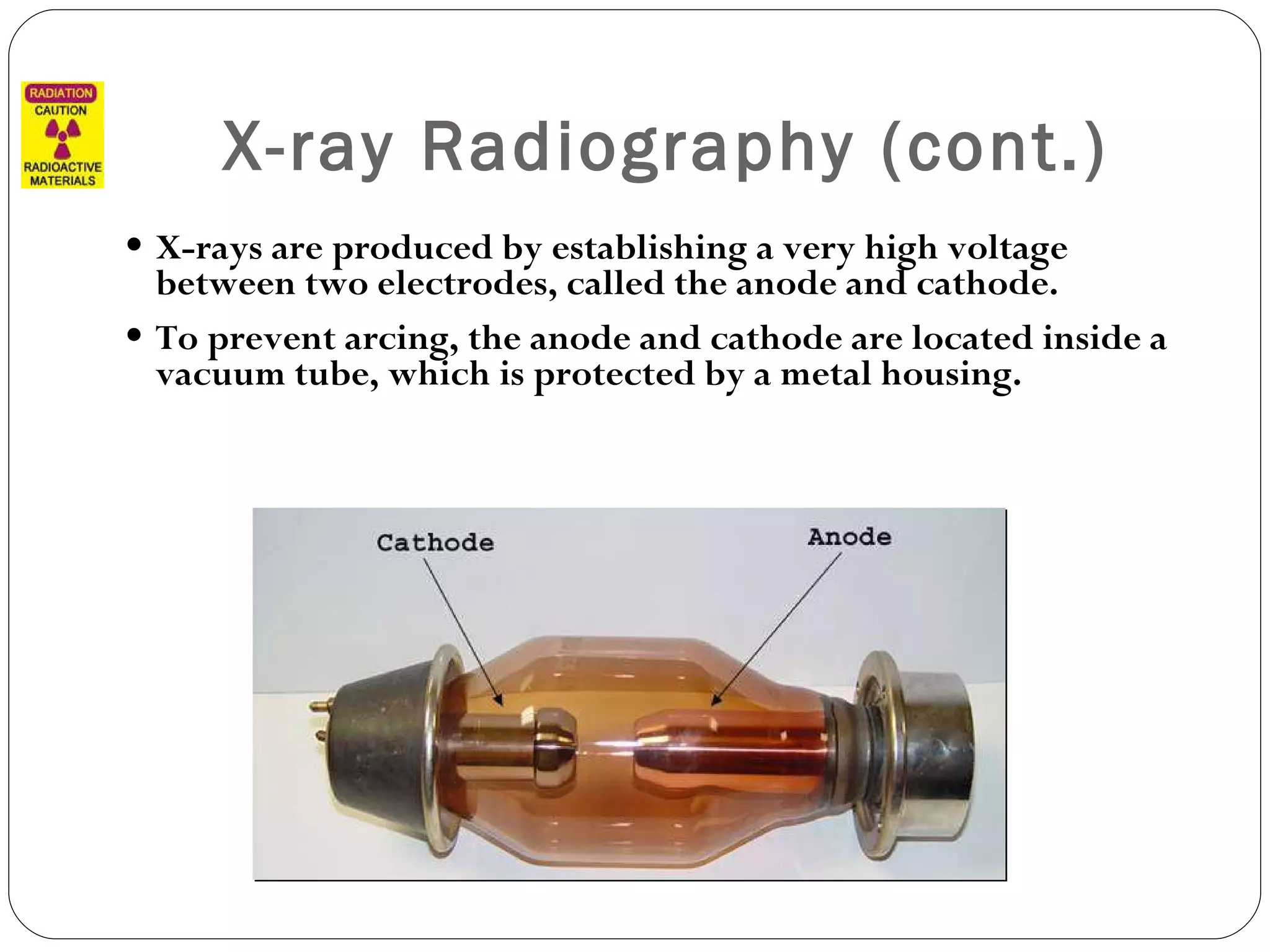 X-ray Radiography (cont.) X-rays are produced by establishing a very high voltage between two electrodes, called the anode and cathode.  To prevent arcing, the anode and cathode are located inside a vacuum tube, which is protected by a metal housing. 