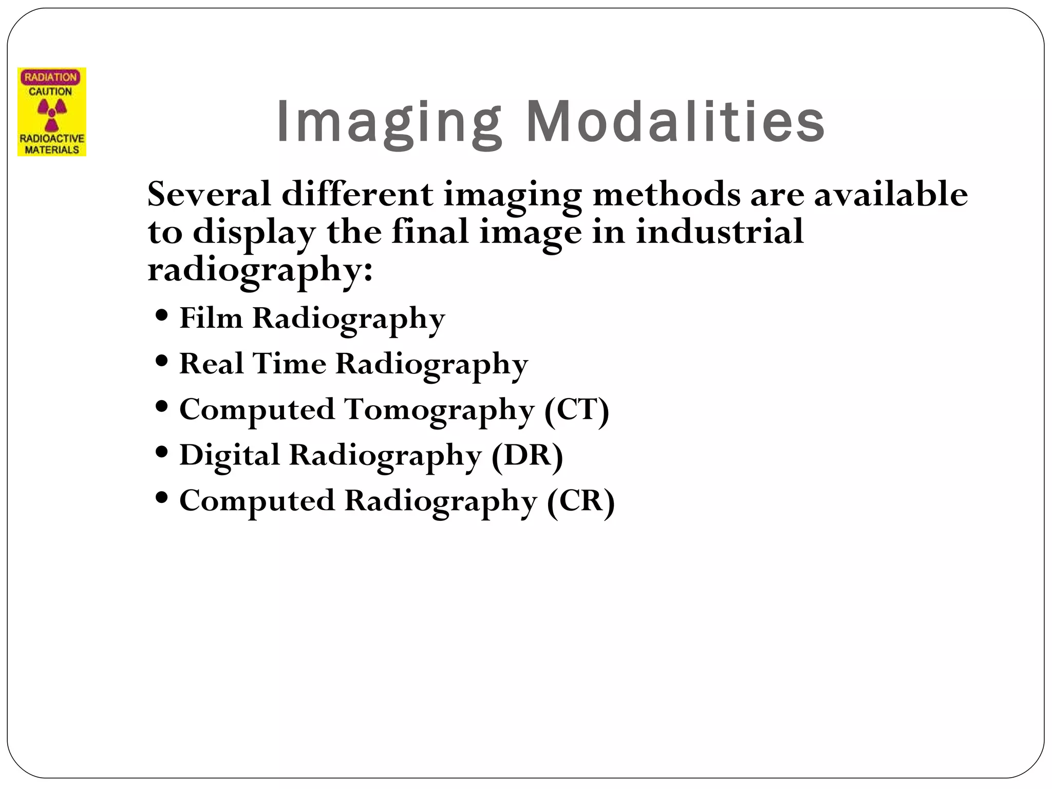Imaging Modalities Several different imaging methods are available to display the final image in industrial radiography: Film Radiography Real Time Radiography Computed Tomography (CT) Digital Radiography (DR) Computed Radiography (CR)   