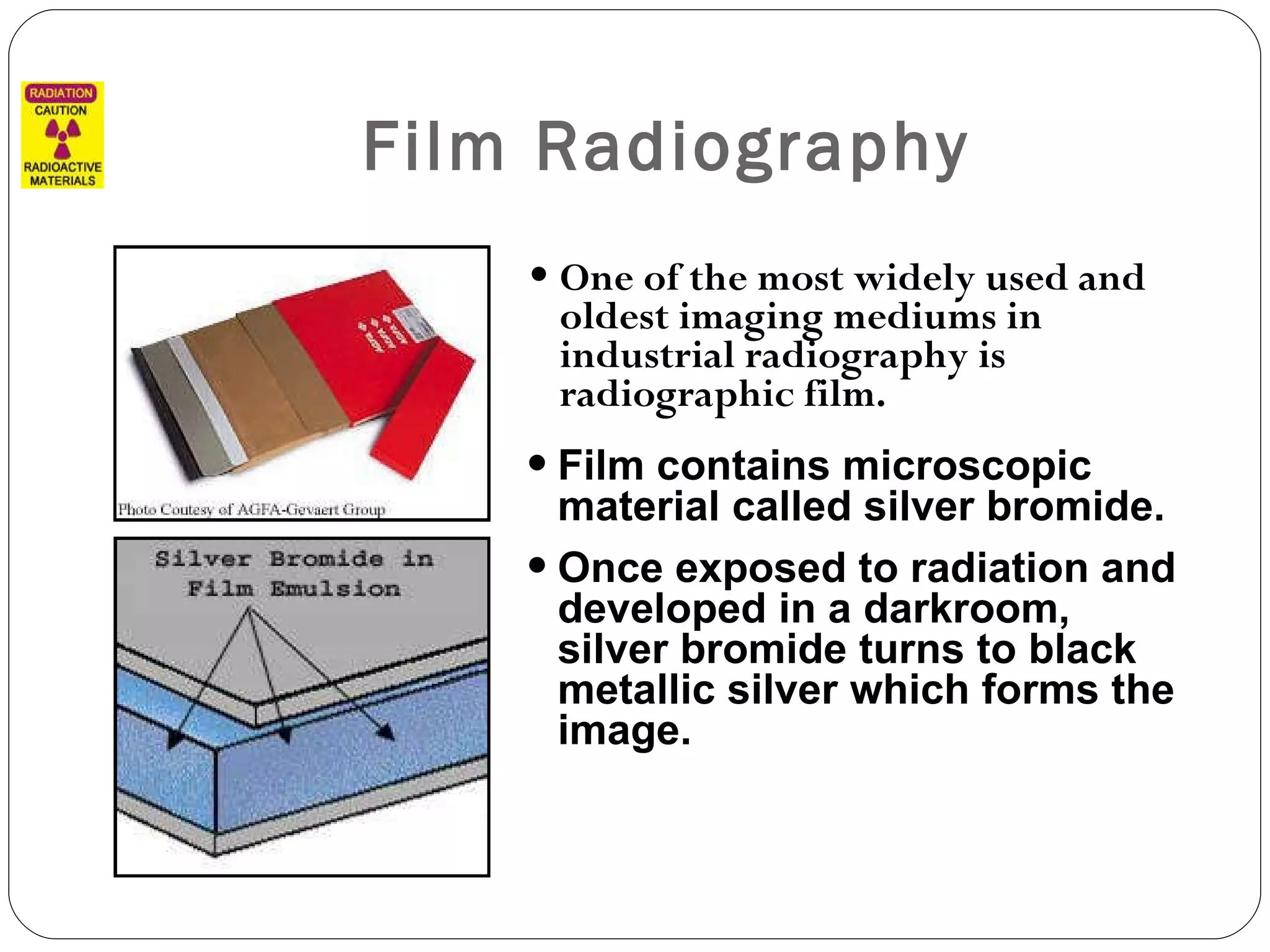 Film Radiography One of the most widely used and oldest imaging mediums in industrial radiography is radiographic film.  Film contains microscopic material called silver bromide.  Once exposed to radiation and developed in a darkroom, silver bromide turns to black metallic silver which forms the image. 