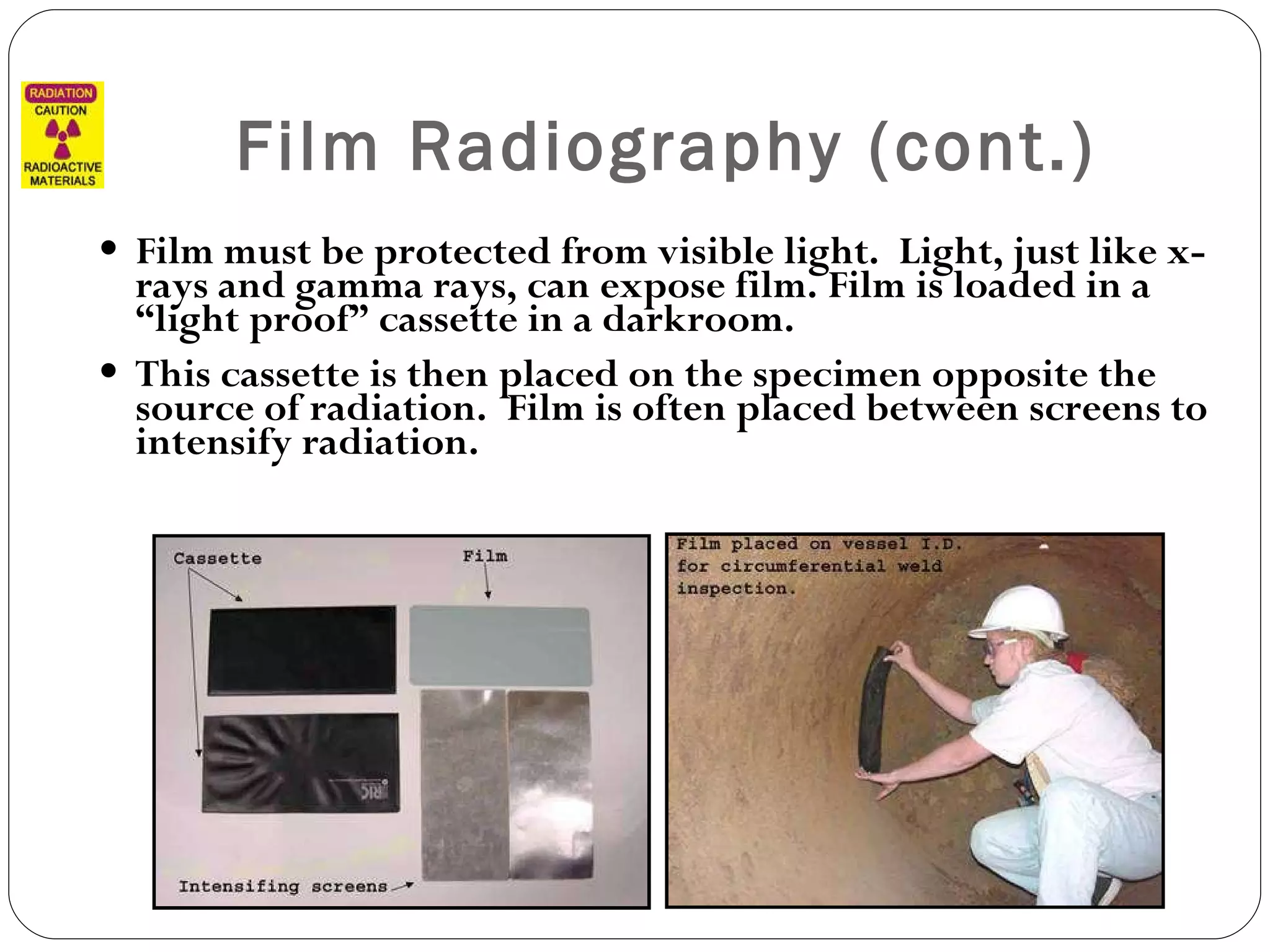 Film Radiography (cont.) Film must be protected from visible light.  Light, just like x-rays and gamma rays, can expose film. Film is loaded in a “light proof” cassette in a darkroom.  This cassette is then placed on the specimen opposite the source of radiation.  Film is often placed between screens to intensify radiation. 