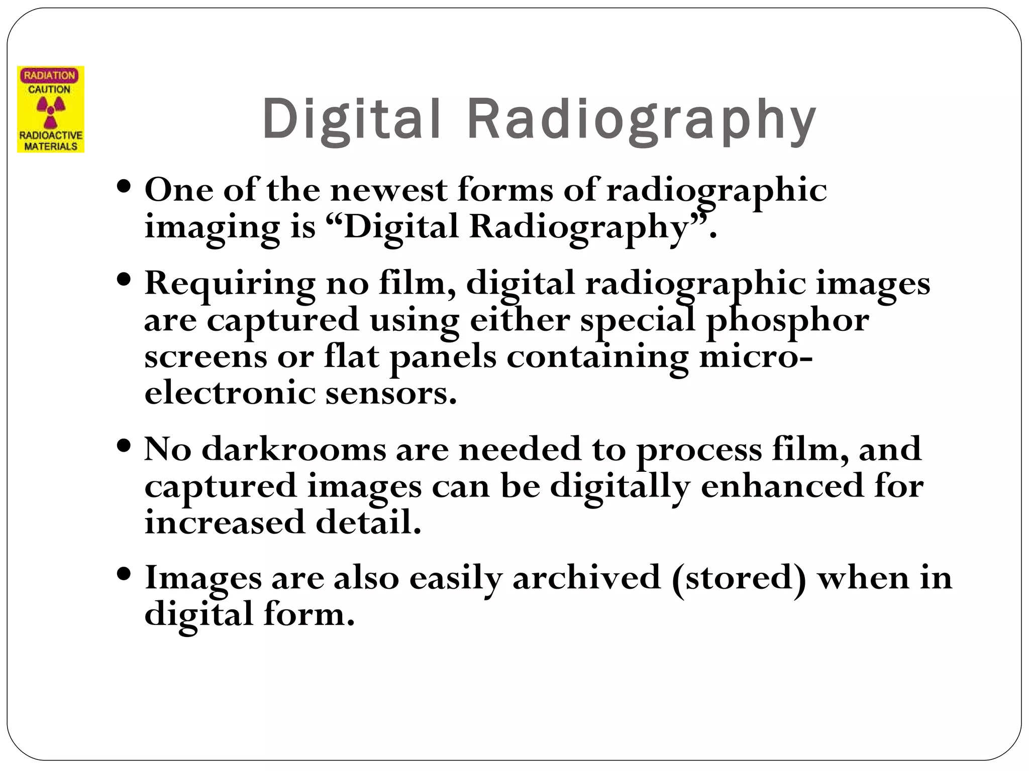 Digital Radiography One of the newest forms of radiographic imaging is “Digital Radiography”. Requiring no film, digital radiographic images are captured using either special phosphor screens or flat panels containing micro-electronic sensors. No darkrooms are needed to process film, and captured images can be digitally enhanced for increased detail. Images are also easily archived (stored) when in digital form.   