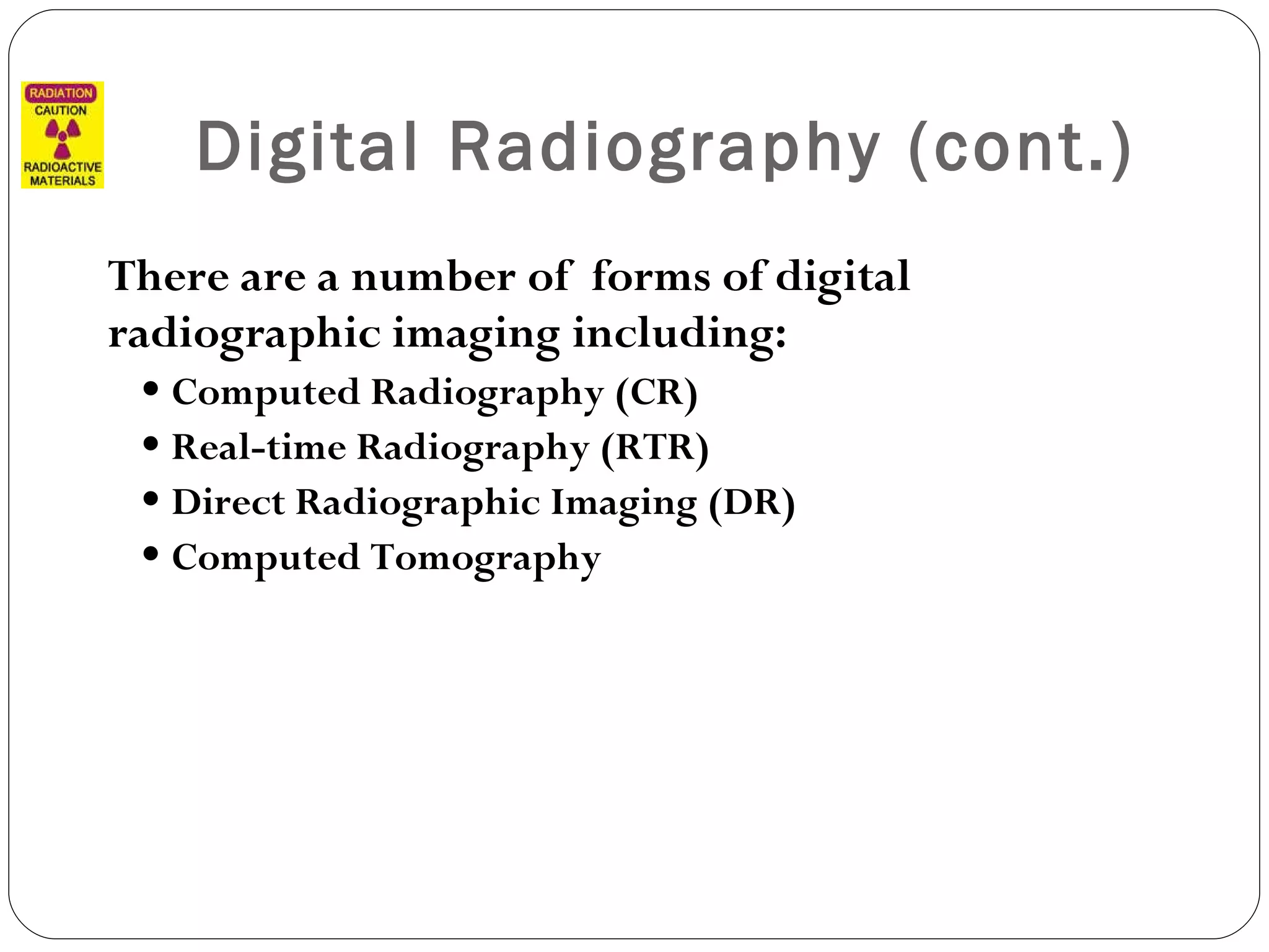 Digital Radiography (cont.) There are a number of  forms of digital radiographic imaging including: Computed Radiography (CR) Real-time Radiography (RTR)  Direct Radiographic Imaging (DR) Computed Tomography 