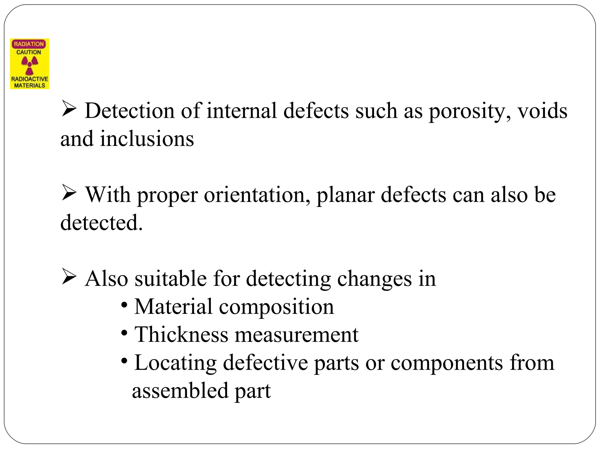 Detection of internal defects such as porosity, voids and inclusions With proper orientation, planar defects can also be detected. Also suitable for detecting changes in  Material composition Thickness measurement Locating defective parts or components from  assembled part 