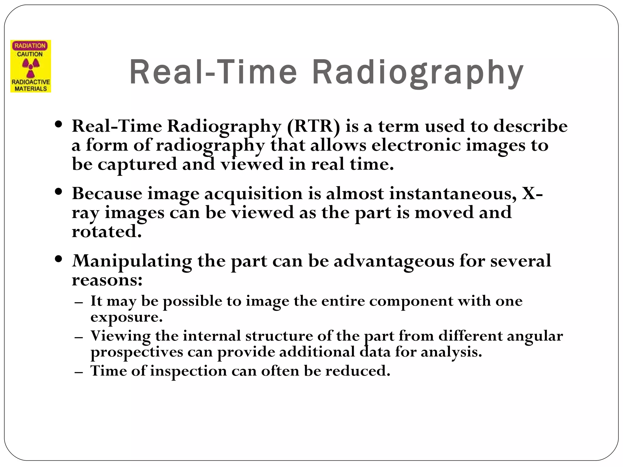 Real-Time Radiography Real-Time Radiography (RTR) is a term used to describe a form of radiography that allows electronic images to be captured and viewed in real time.  Because image acquisition is almost instantaneous, X-ray images can be viewed as the part is moved and rotated. Manipulating the part can be advantageous for several reasons: It may be possible to image the entire component with one exposure. Viewing the internal structure of the part from different angular prospectives can provide additional data for analysis. Time of inspection can often be reduced.  