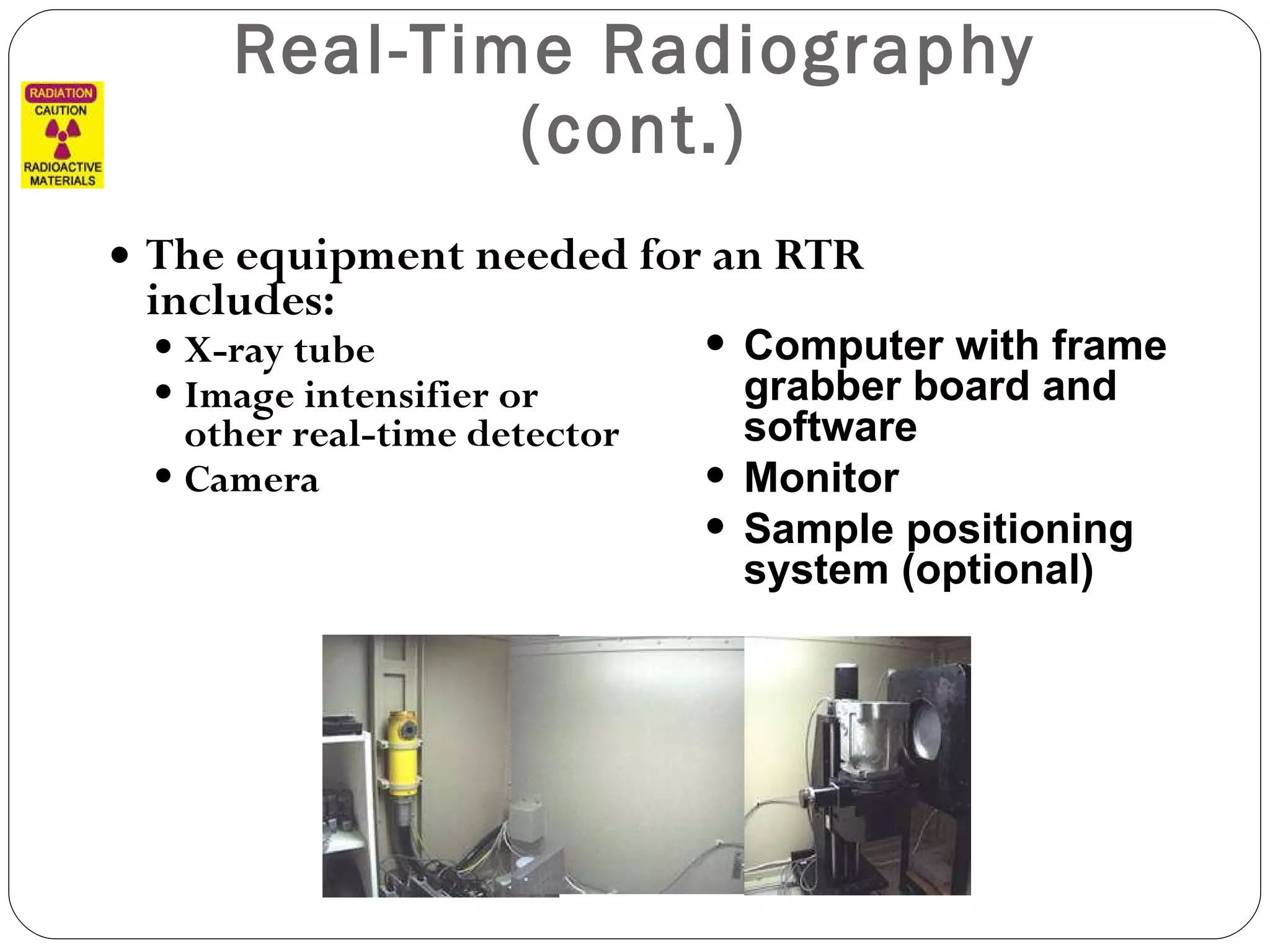Real-Time Radiography (cont.) The equipment needed for an RTR includes: X-ray tube Image intensifier or  other real-time detector Camera Computer with frame grabber board and software Monitor Sample positioning system (optional) 