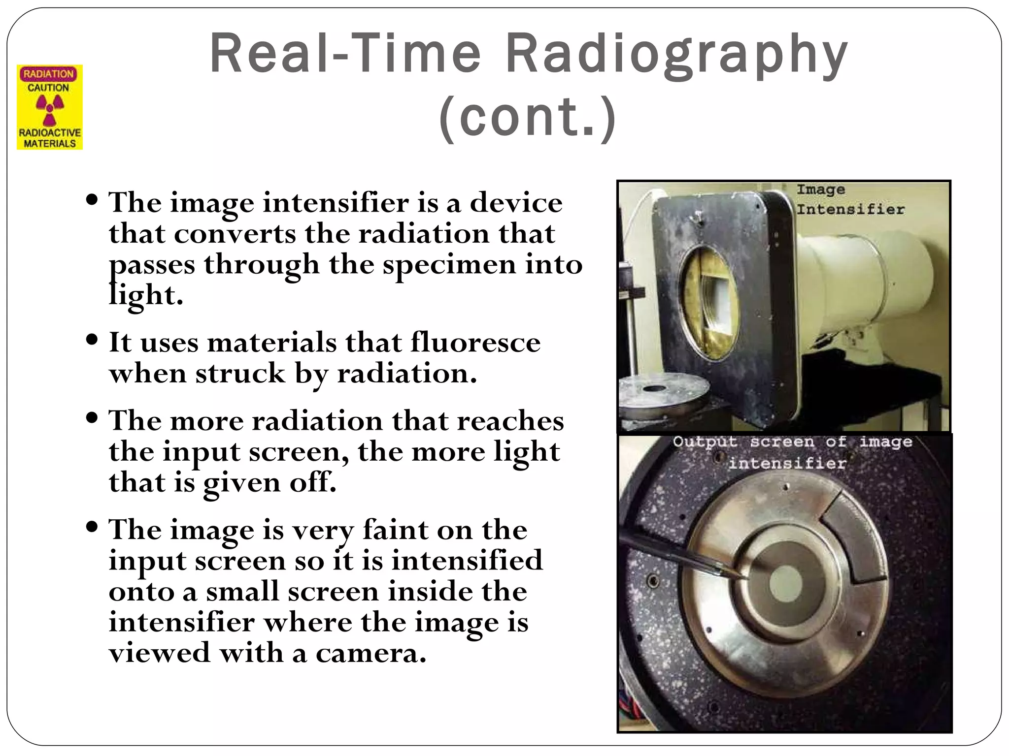 Real-Time Radiography (cont.) The image intensifier is a device that converts the radiation that passes through the specimen into light. It uses materials that fluoresce when struck by radiation.  The more radiation that reaches the input screen, the more light that is given off. The image is very faint on the input screen so it is intensified onto a small screen inside the intensifier where the image is viewed with a camera. 