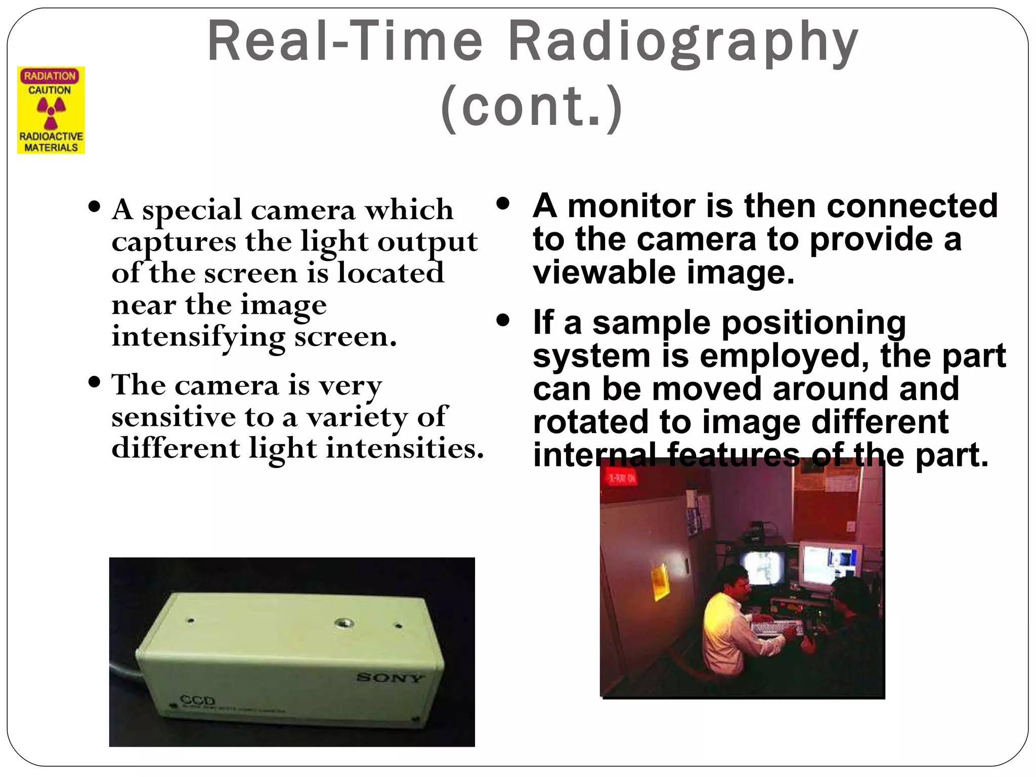 Real-Time Radiography (cont.) A special camera which captures the light output of the screen is located near the image intensifying screen.  The camera is very sensitive to a variety of different light intensities. A monitor is then connected to the camera to provide a viewable image.  If a sample positioning system is employed, the part can be moved around and rotated to image different internal features of the part. 