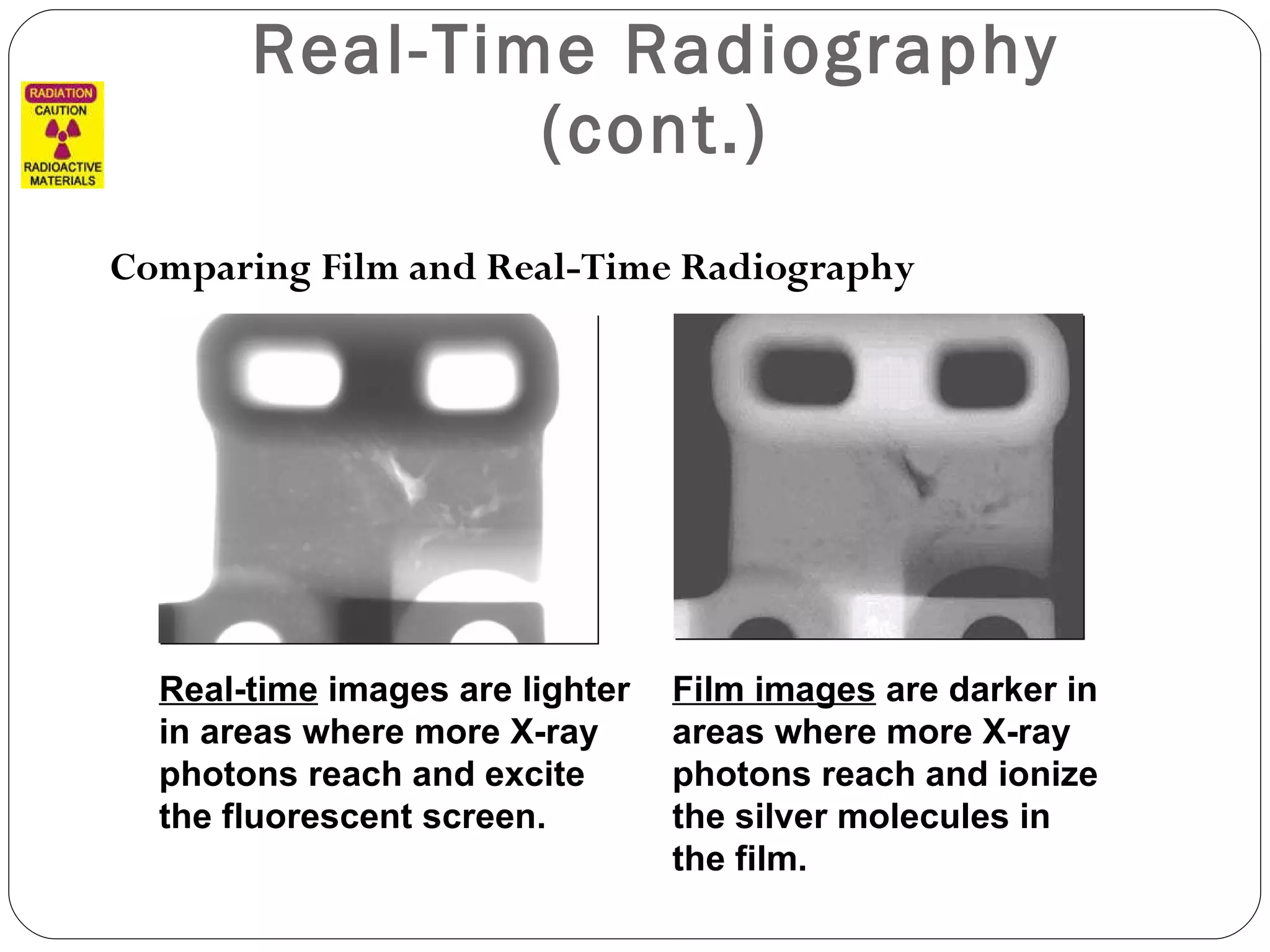 Real-Time Radiography (cont.) Comparing Film and Real-Time Radiography Real-time  images are lighter in areas where more X-ray photons reach and excite the fluorescent screen. Film images  are darker in areas where more X-ray photons reach and ionize the silver molecules in the film. 