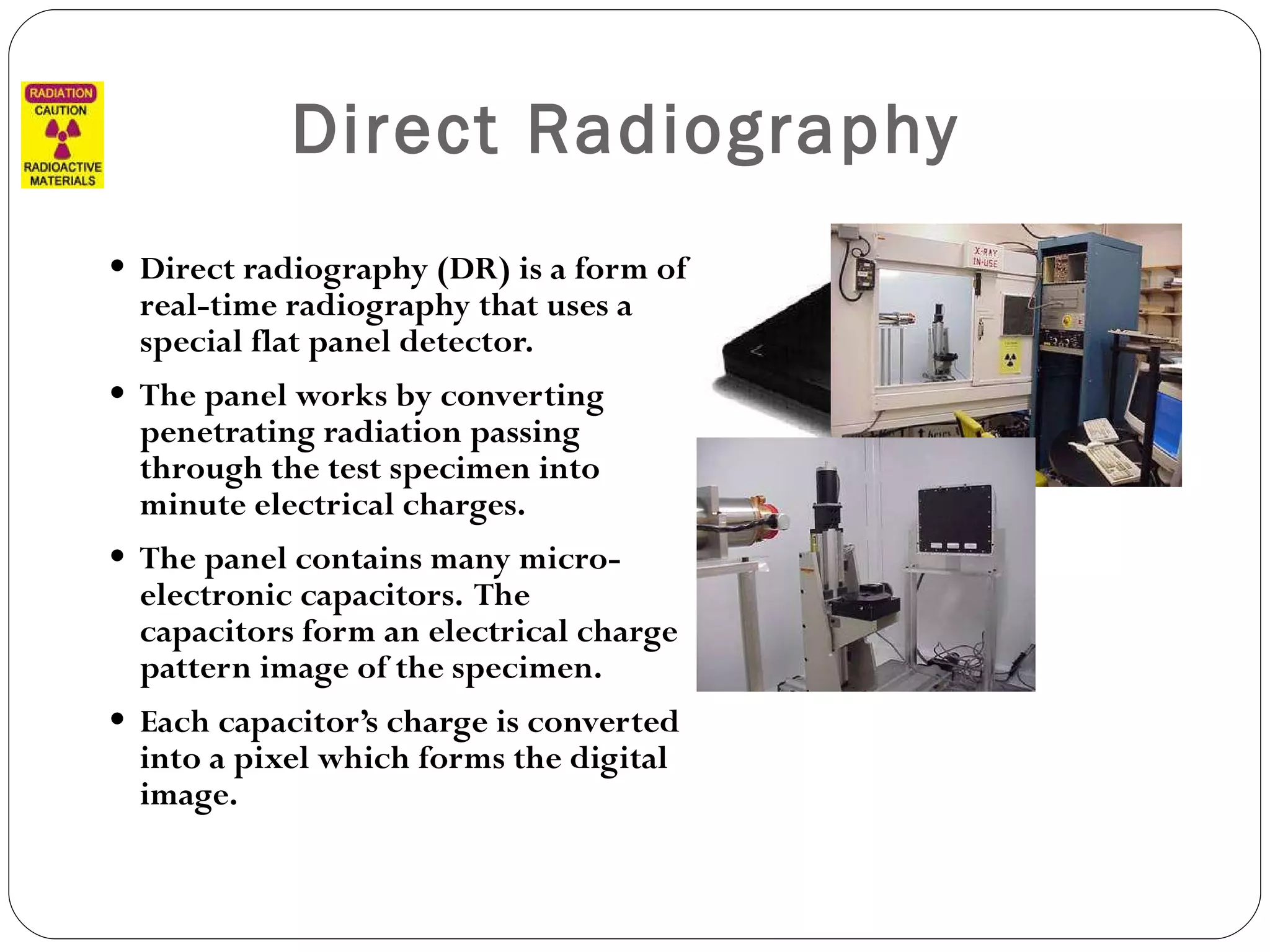 Direct Radiography   Direct radiography (DR) is a form of real-time radiography that uses a special flat panel detector. The panel works by converting penetrating radiation passing through the test specimen into minute electrical charges.  The panel contains many micro-electronic capacitors.  The capacitors form an electrical charge pattern image of the specimen. Each capacitor’s charge is converted into a pixel which forms the digital image. 