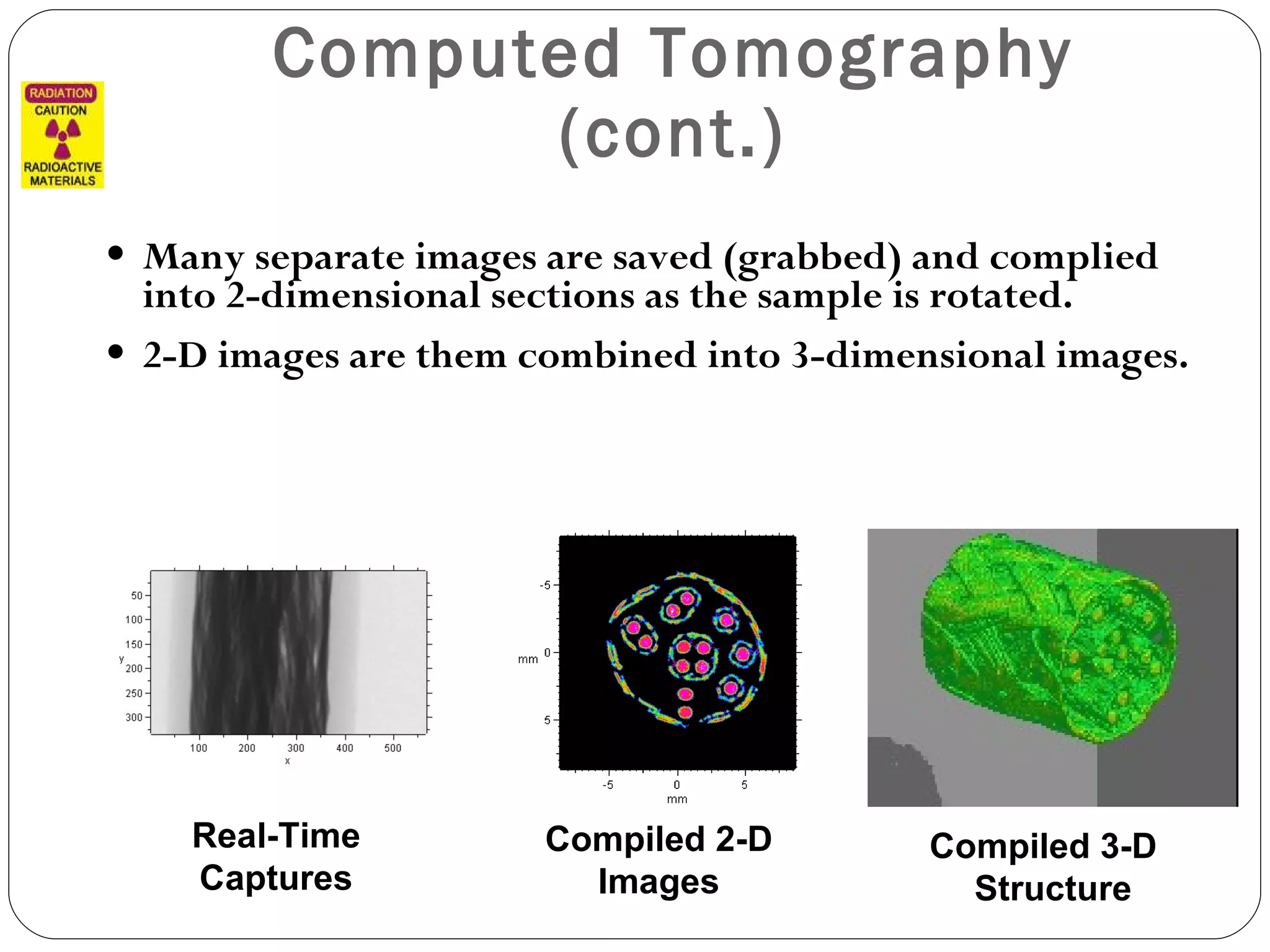 Computed Tomography (cont.) Many separate images are saved (grabbed) and complied into 2-dimensional sections as the sample is rotated. 2-D images are them combined into 3-dimensional images. Real-Time Captures Compiled 2-D Images Compiled 3-D  Structure 