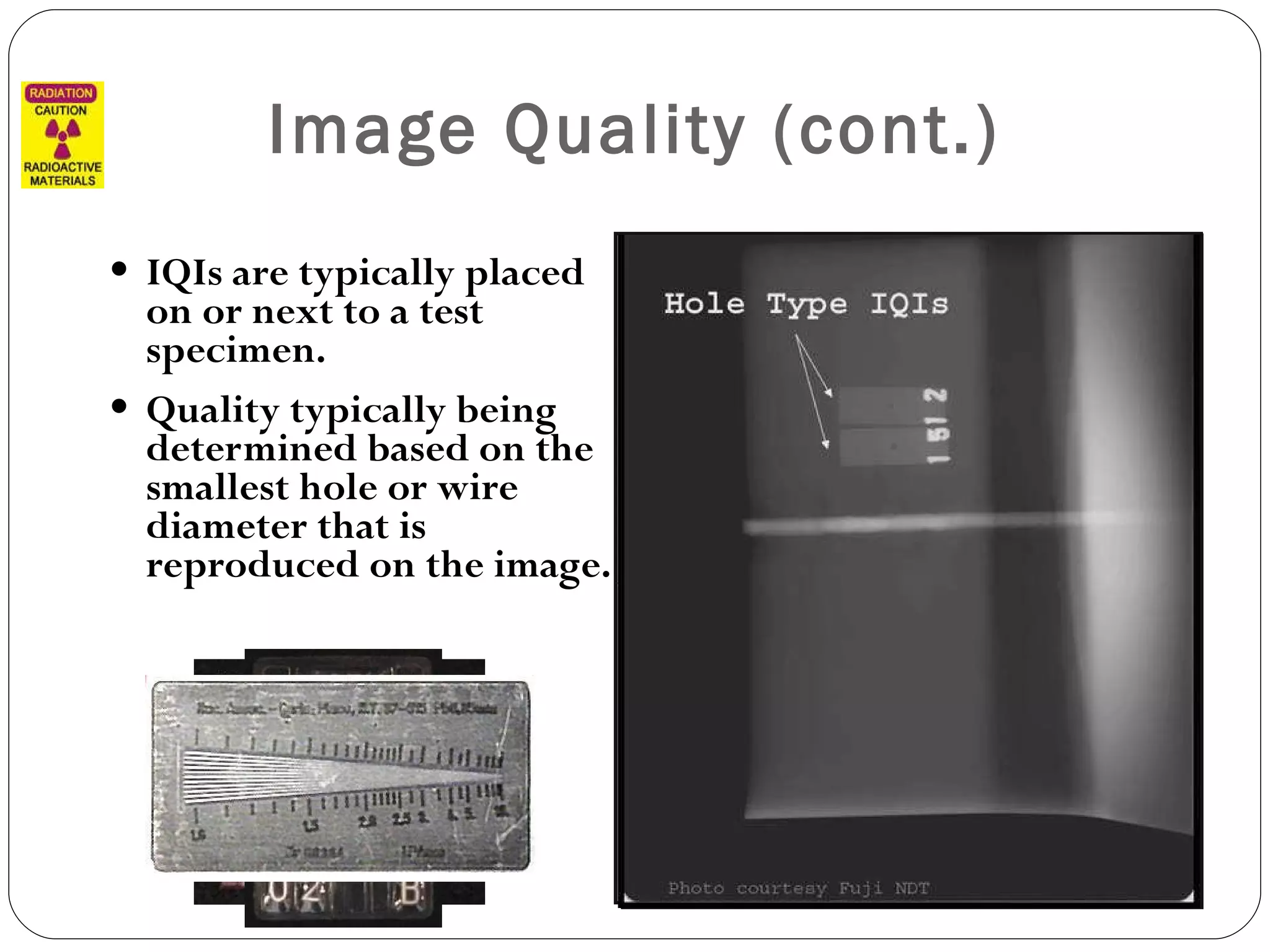 Image Quality (cont.) IQIs are typically placed on or next to a test specimen. Quality typically being determined based on the smallest hole or wire diameter that is reproduced on the image. 