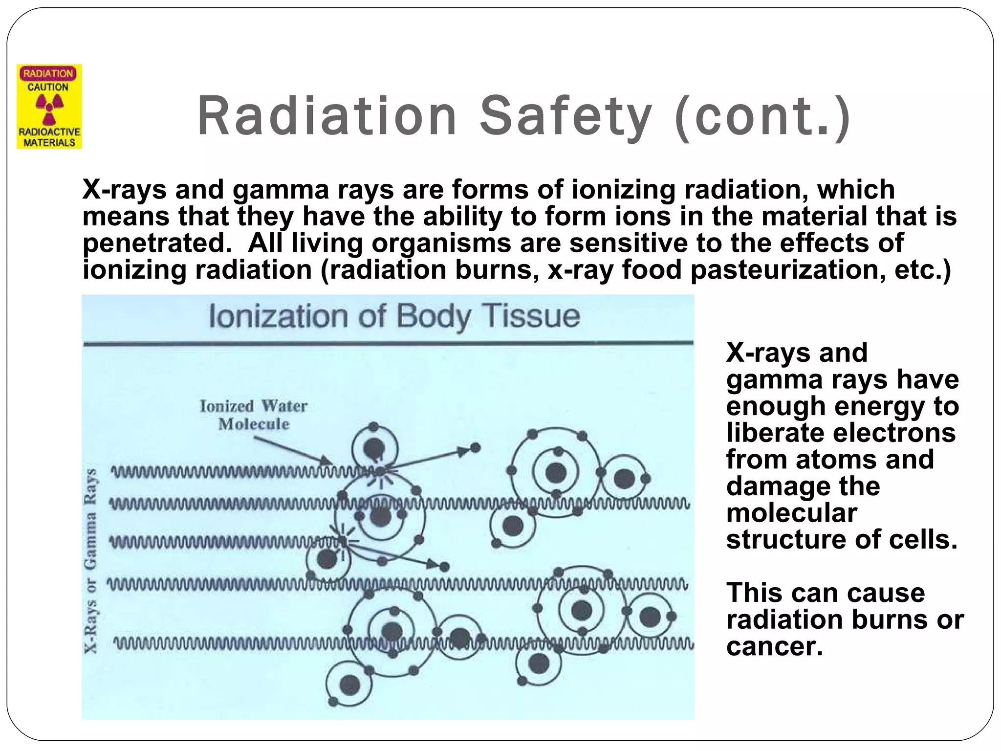 Radiation Safety (cont.) X-rays and gamma rays are forms of ionizing radiation, which means that they have the ability to form ions in the material that is penetrated.  All living organisms are sensitive to the effects of ionizing radiation (radiation burns, x-ray food pasteurization, etc.) X-rays and gamma rays have enough energy to liberate electrons from atoms and damage the molecular structure of cells. This can cause radiation burns or cancer.  