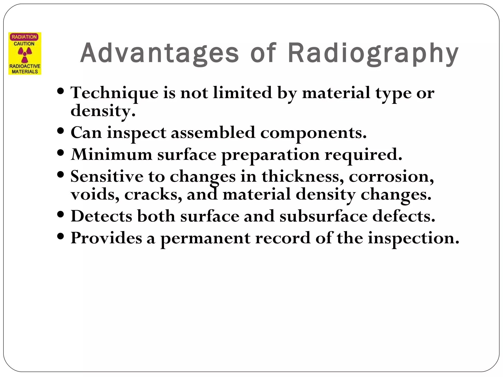 Advantages of Radiography Technique is not limited by material type or density. Can inspect assembled components. Minimum surface preparation required. Sensitive to changes in thickness, corrosion, voids, cracks, and material density changes. Detects both surface and subsurface defects. Provides a permanent record of the inspection. 